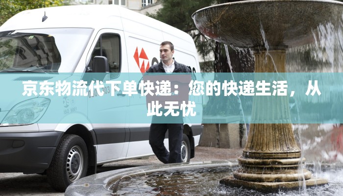 京东物流代下单快递:您的快递生活,从此无忧 京东物流代下单快递:您的快递生活,从此无忧