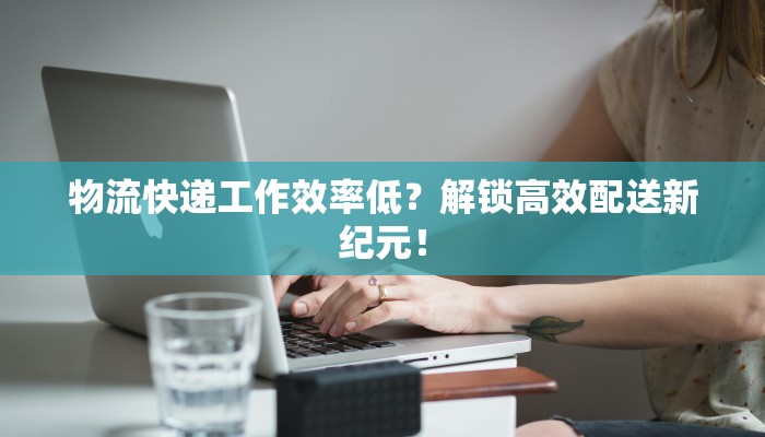 物流快递工作效率低?解锁高效配送新纪元! 物流快递工作效率低?解锁高效配送新纪元!