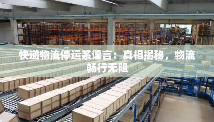 快递物流停运系谣言：真相揭秘，物流畅行无阻