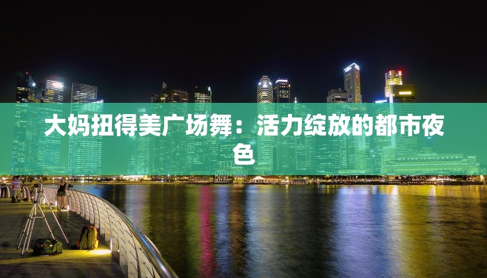 大妈扭得美广场舞：活力绽放的都市夜色
