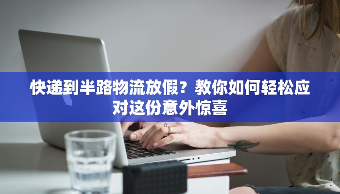 快递到半路物流放假？教你如何轻松应对这份意外惊喜