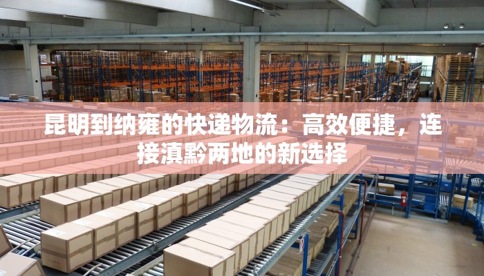 昆明到纳雍的快递物流:高效便捷,连接滇黔两地的新选择 昆明到纳雍的快递物流:高效便捷,连接滇黔两地的新选择